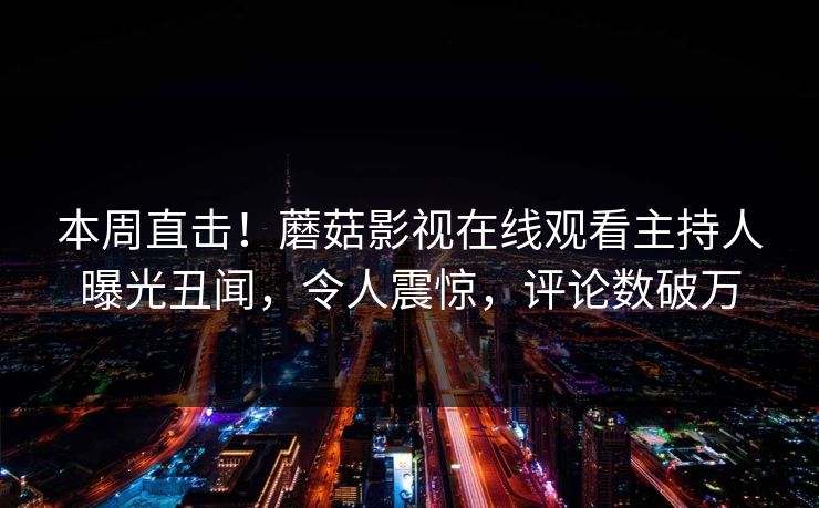 本周直击！蘑菇影视在线观看主持人曝光丑闻，令人震惊，评论数破万