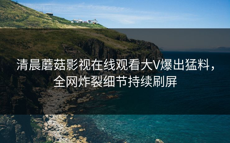 清晨蘑菇影视在线观看大V爆出猛料，全网炸裂细节持续刷屏