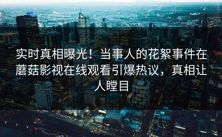 实时真相曝光！当事人的花絮事件在蘑菇影视在线观看引爆热议，真相让人瞠目