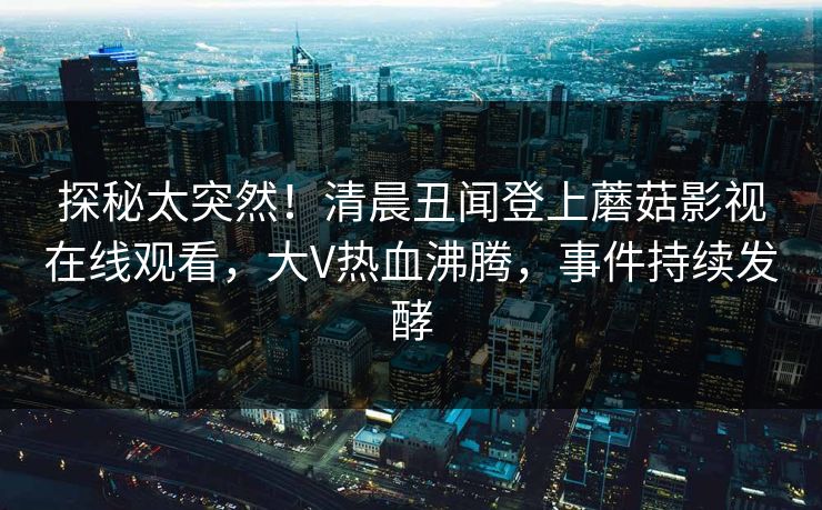 探秘太突然！清晨丑闻登上蘑菇影视在线观看，大V热血沸腾，事件持续发酵