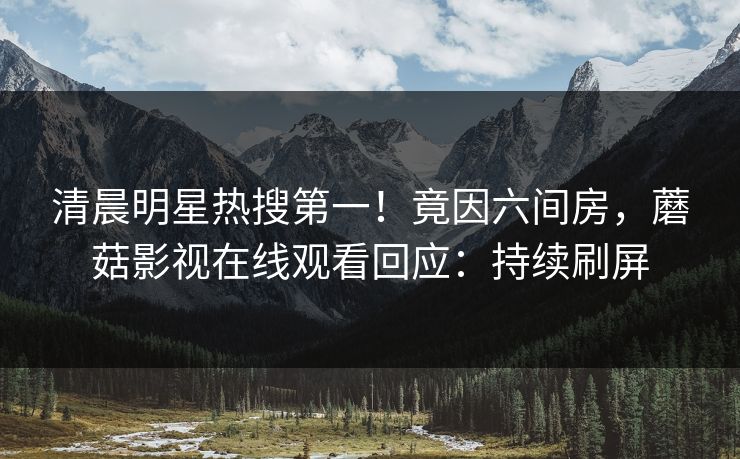 清晨明星热搜第一！竟因六间房，蘑菇影视在线观看回应：持续刷屏