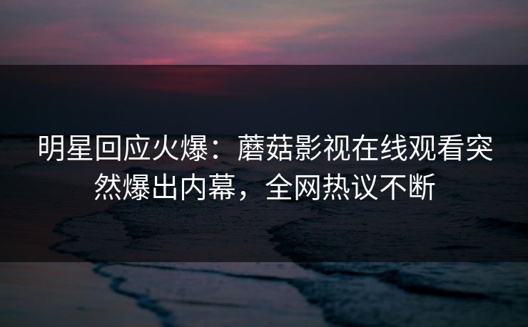 明星回应火爆：蘑菇影视在线观看突然爆出内幕，全网热议不断