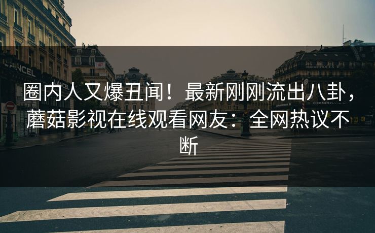 圈内人又爆丑闻！最新刚刚流出八卦，蘑菇影视在线观看网友：全网热议不断