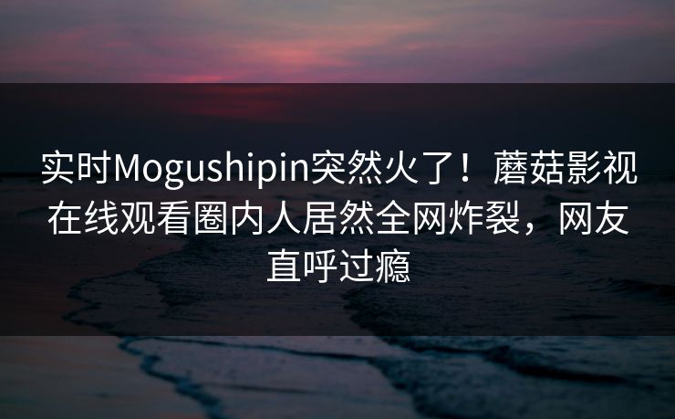 实时Mogushipin突然火了！蘑菇影视在线观看圈内人居然全网炸裂，网友直呼过瘾