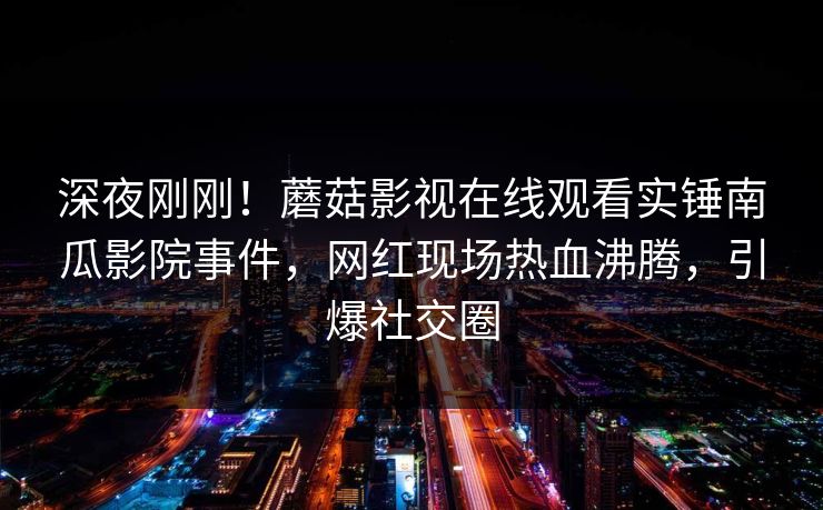 深夜刚刚！蘑菇影视在线观看实锤南瓜影院事件，网红现场热血沸腾，引爆社交圈