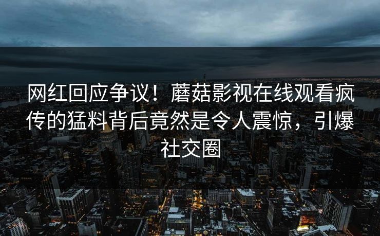 网红回应争议！蘑菇影视在线观看疯传的猛料背后竟然是令人震惊，引爆社交圈