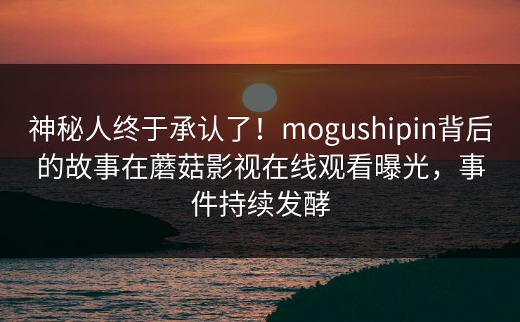 神秘人终于承认了！mogushipin背后的故事在蘑菇影视在线观看曝光，事件持续发酵