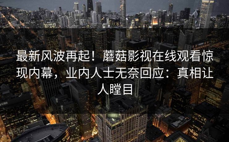 最新风波再起！蘑菇影视在线观看惊现内幕，业内人士无奈回应：真相让人瞠目