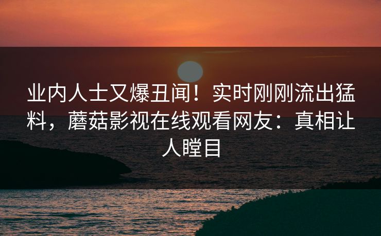 业内人士又爆丑闻！实时刚刚流出猛料，蘑菇影视在线观看网友：真相让人瞠目
