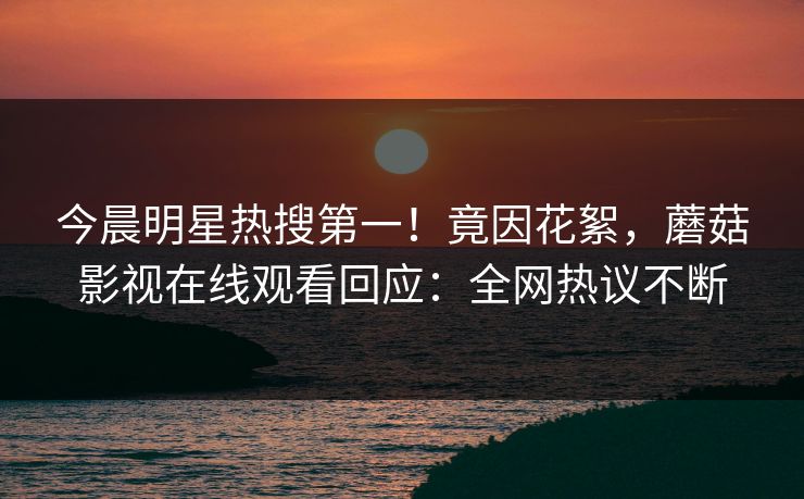 今晨明星热搜第一！竟因花絮，蘑菇影视在线观看回应：全网热议不断