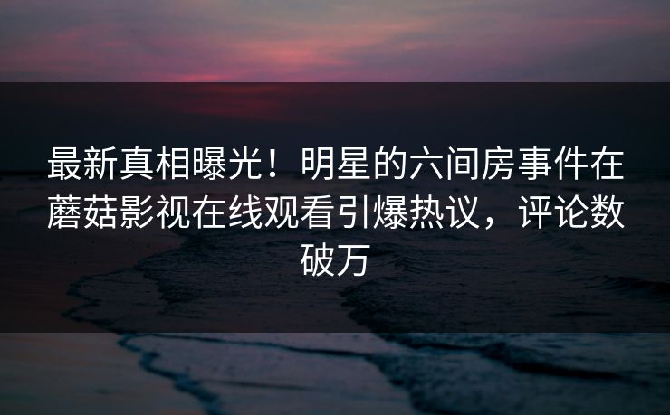 最新真相曝光！明星的六间房事件在蘑菇影视在线观看引爆热议，评论数破万