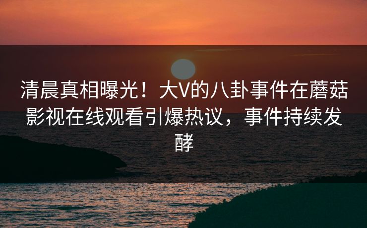 清晨真相曝光！大V的八卦事件在蘑菇影视在线观看引爆热议，事件持续发酵