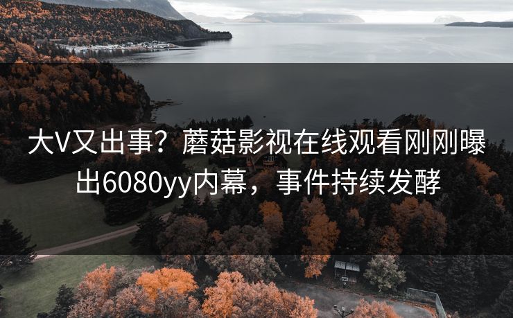 大V又出事？蘑菇影视在线观看刚刚曝出6080yy内幕，事件持续发酵