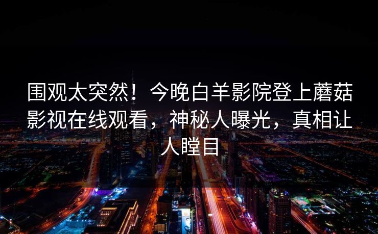 围观太突然！今晚白羊影院登上蘑菇影视在线观看，神秘人曝光，真相让人瞠目