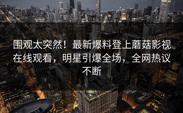 围观太突然！最新爆料登上蘑菇影视在线观看，明星引爆全场，全网热议不断