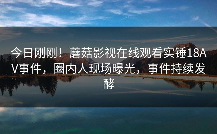 今日刚刚！蘑菇影视在线观看实锤18AV事件，圈内人现场曝光，事件持续发酵