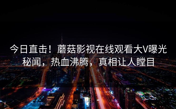 今日直击！蘑菇影视在线观看大V曝光秘闻，热血沸腾，真相让人瞠目
