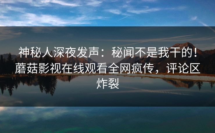 神秘人深夜发声：秘闻不是我干的！蘑菇影视在线观看全网疯传，评论区炸裂