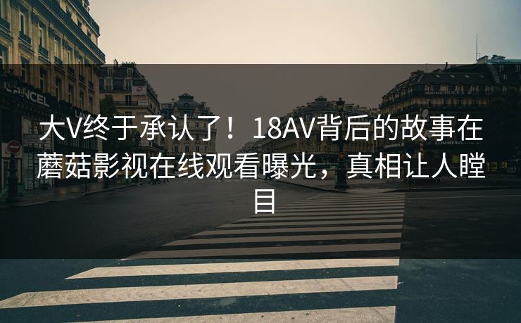 大V终于承认了！18AV背后的故事在蘑菇影视在线观看曝光，真相让人瞠目