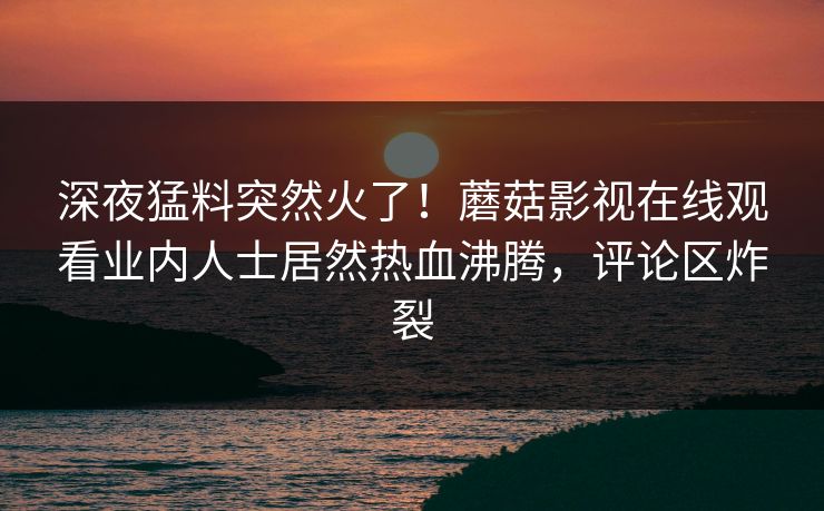 深夜猛料突然火了！蘑菇影视在线观看业内人士居然热血沸腾，评论区炸裂