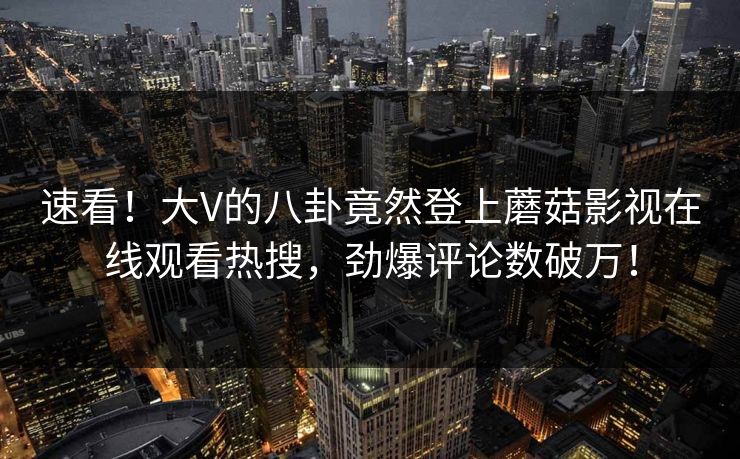 速看！大V的八卦竟然登上蘑菇影视在线观看热搜，劲爆评论数破万！