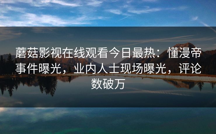 蘑菇影视在线观看今日最热：懂漫帝事件曝光，业内人士现场曝光，评论数破万