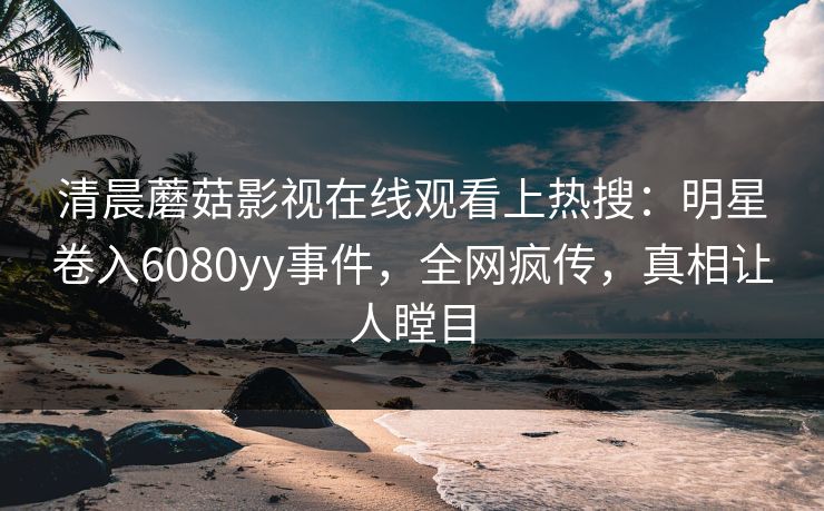 清晨蘑菇影视在线观看上热搜：明星卷入6080yy事件，全网疯传，真相让人瞠目
