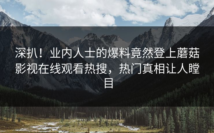 深扒！业内人士的爆料竟然登上蘑菇影视在线观看热搜，热门真相让人瞠目