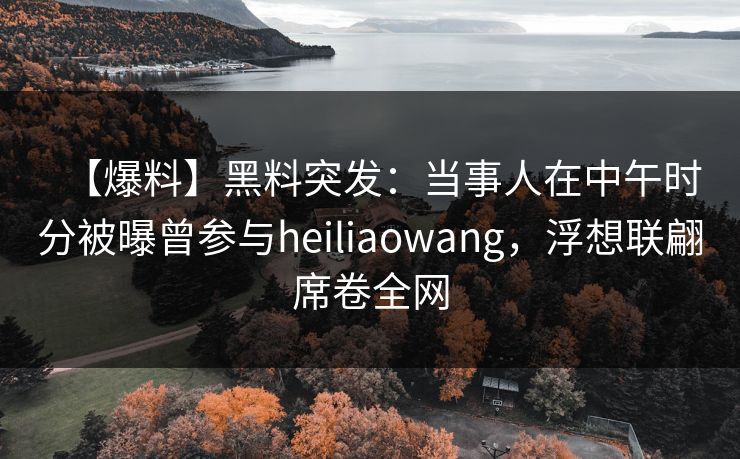 【爆料】黑料突发：当事人在中午时分被曝曾参与heiliaowang，浮想联翩席卷全网