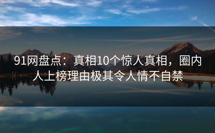 91网盘点：真相10个惊人真相，圈内人上榜理由极其令人情不自禁