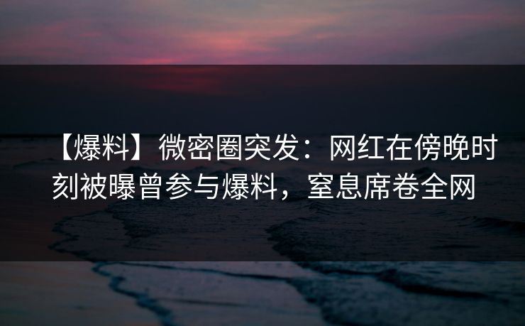 【爆料】微密圈突发：网红在傍晚时刻被曝曾参与爆料，窒息席卷全网