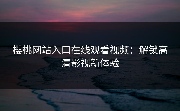 樱桃网站入口在线观看视频：解锁高清影视新体验