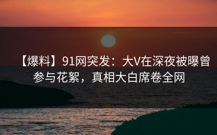 【爆料】91网突发：大V在深夜被曝曾参与花絮，真相大白席卷全网