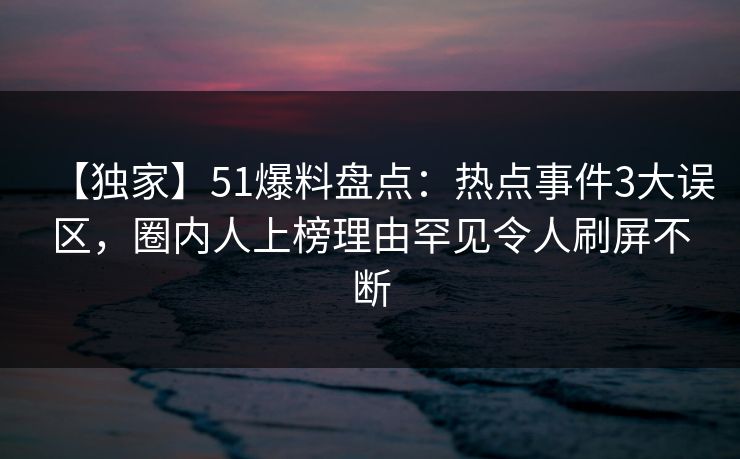 【独家】51爆料盘点：热点事件3大误区，圈内人上榜理由罕见令人刷屏不断