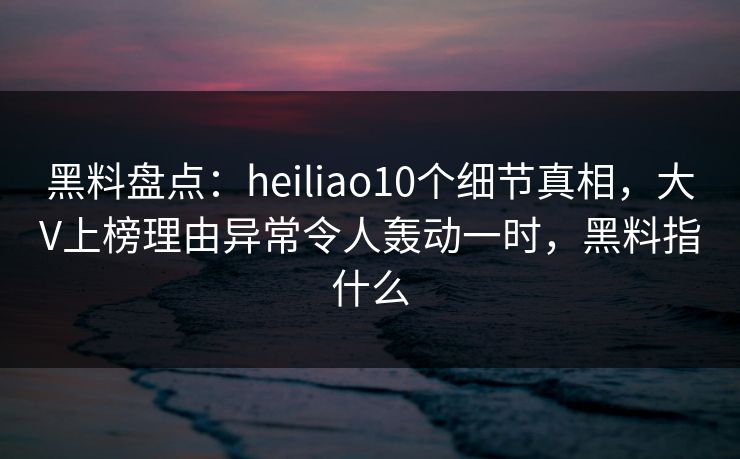 黑料盘点:heiliao10个细节真相,大V上榜理由异常令人轰动一时,黑料指什么 黑料盘点:heiliao10个细节真相,大V上榜理由异常令人轰动一时,黑料指什么