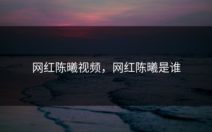 网红陈曦视频，网红陈曦是谁