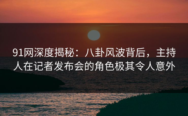91网深度揭秘：八卦风波背后，主持人在记者发布会的角色极其令人意外