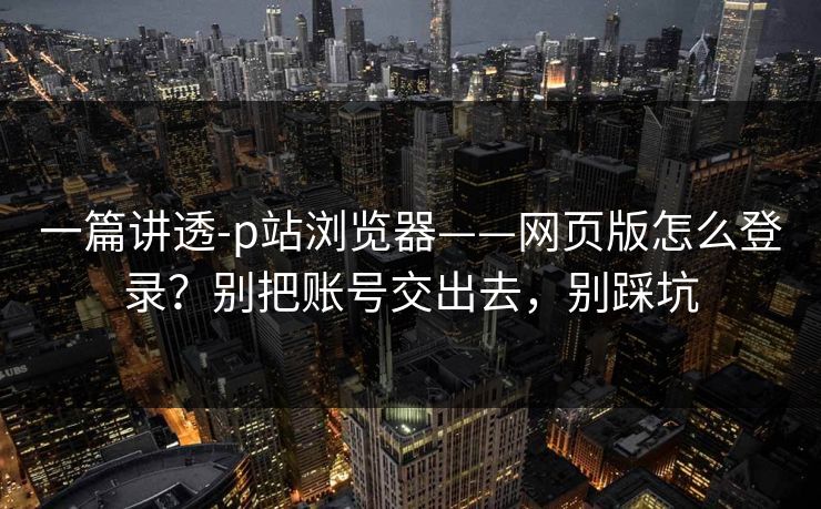 一篇讲透-p站浏览器——网页版怎么登录？别把账号交出去，别踩坑