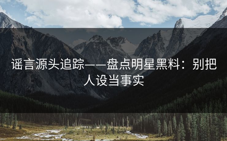 谣言源头追踪——盘点明星黑料：别把人设当事实