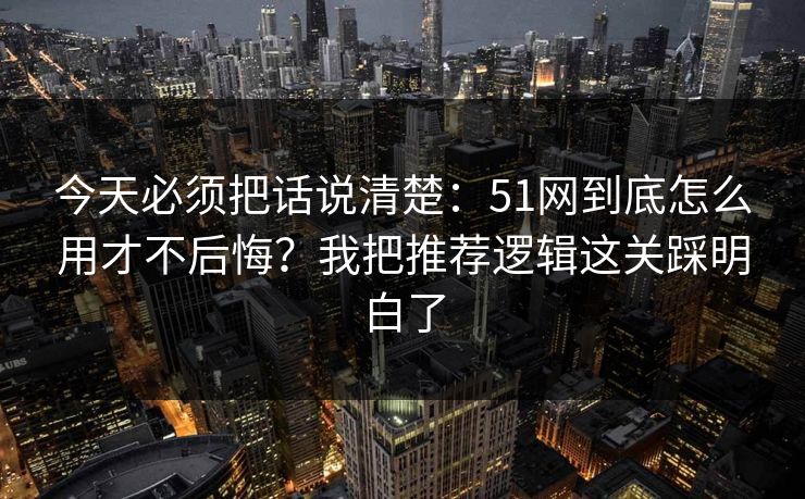今天必须把话说清楚：51网到底怎么用才不后悔？我把推荐逻辑这关踩明白了