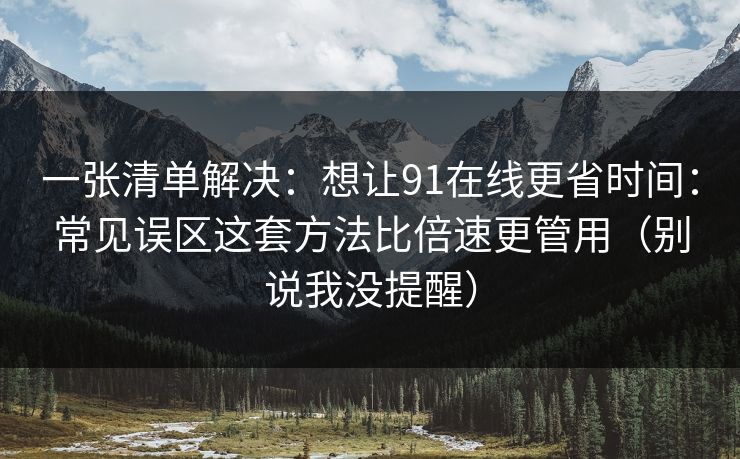 一张清单解决：想让91在线更省时间：常见误区这套方法比倍速更管用（别说我没提醒）