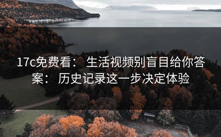 17c免费看： 生活视频别盲目给你答案： 历史记录这一步决定体验